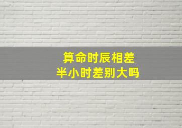 算命时辰相差半小时差别大吗