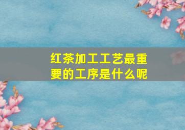 红茶加工工艺最重要的工序是什么呢