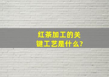 红茶加工的关键工艺是什么?