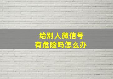 给别人微信号有危险吗怎么办