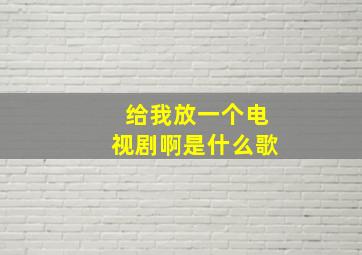 给我放一个电视剧啊是什么歌