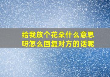 给我放个花朵什么意思呀怎么回复对方的话呢