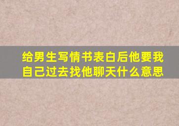 给男生写情书表白后他要我自己过去找他聊天什么意思