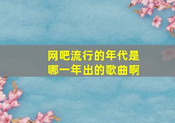 网吧流行的年代是哪一年出的歌曲啊