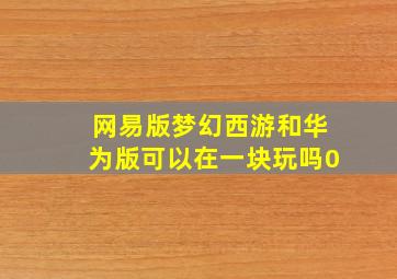 网易版梦幻西游和华为版可以在一块玩吗0