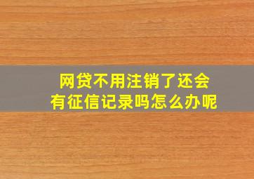 网贷不用注销了还会有征信记录吗怎么办呢