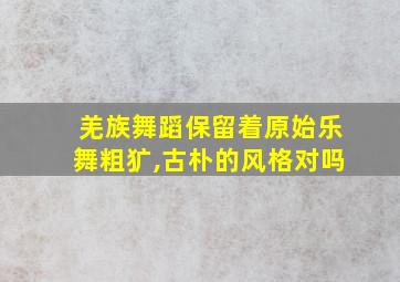 羌族舞蹈保留着原始乐舞粗犷,古朴的风格对吗