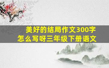 美好的结局作文300字怎么写呀三年级下册语文