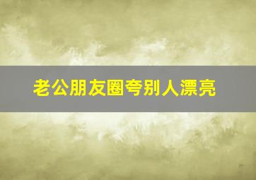 老公朋友圈夸别人漂亮