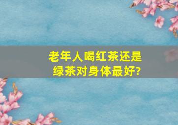 老年人喝红茶还是绿茶对身体最好?