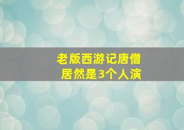 老版西游记唐僧居然是3个人演