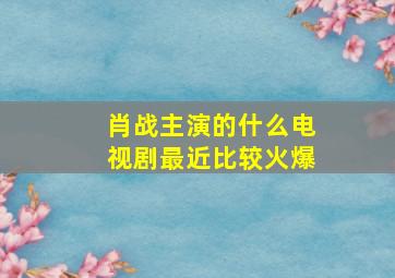 肖战主演的什么电视剧最近比较火爆