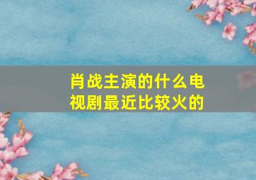 肖战主演的什么电视剧最近比较火的