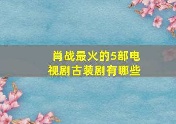 肖战最火的5部电视剧古装剧有哪些