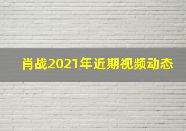 肖战2021年近期视频动态