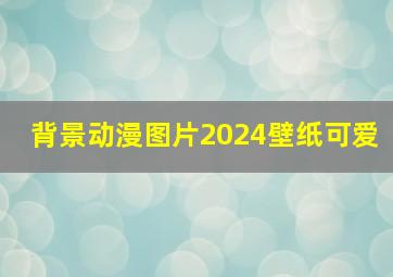 背景动漫图片2024壁纸可爱