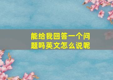 能给我回答一个问题吗英文怎么说呢