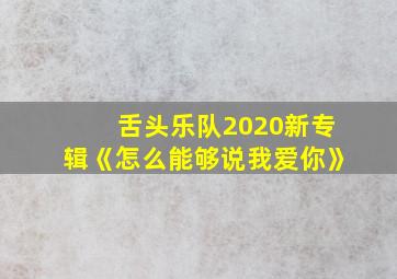 舌头乐队2020新专辑《怎么能够说我爱你》