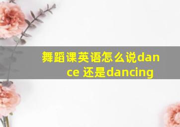 舞蹈课英语怎么说dance 还是dancing