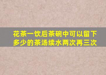 花茶一饮后茶碗中可以留下多少的茶汤续水两次再三次