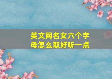 英文网名女六个字母怎么取好听一点