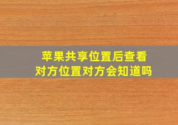 苹果共享位置后查看对方位置对方会知道吗