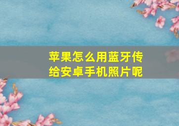 苹果怎么用蓝牙传给安卓手机照片呢