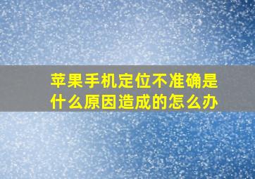 苹果手机定位不准确是什么原因造成的怎么办