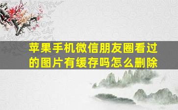 苹果手机微信朋友圈看过的图片有缓存吗怎么删除