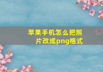 苹果手机怎么把照片改成png格式