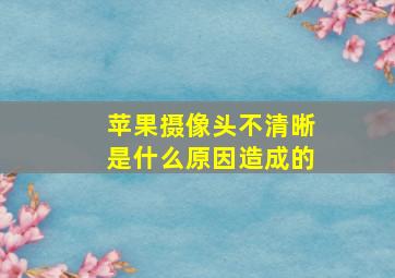 苹果摄像头不清晰是什么原因造成的