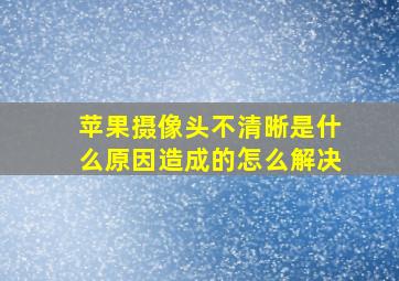 苹果摄像头不清晰是什么原因造成的怎么解决