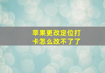 苹果更改定位打卡怎么改不了了