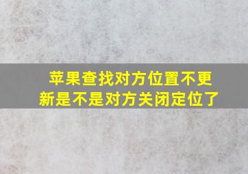 苹果查找对方位置不更新是不是对方关闭定位了