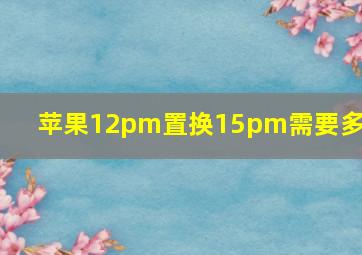 苹果12pm置换15pm需要多少