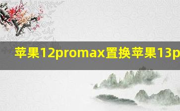 苹果12promax置换苹果13promax