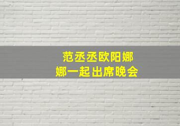 范丞丞欧阳娜娜一起出席晚会