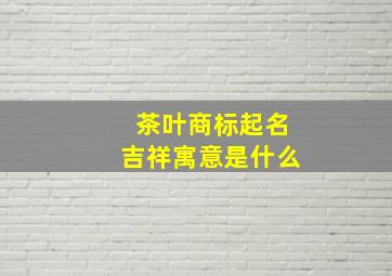 茶叶商标起名吉祥寓意是什么