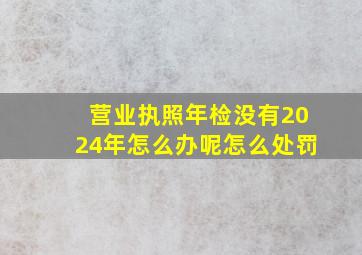 营业执照年检没有2024年怎么办呢怎么处罚