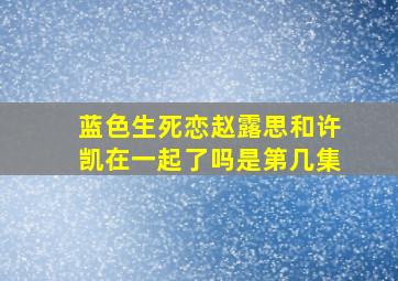 蓝色生死恋赵露思和许凯在一起了吗是第几集