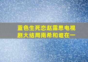 蓝色生死恋赵露思电视剧大结局南希和谁在一