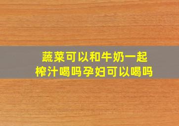 蔬菜可以和牛奶一起榨汁喝吗孕妇可以喝吗