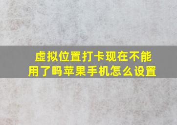 虚拟位置打卡现在不能用了吗苹果手机怎么设置