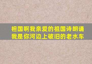 袒国啊我亲爱的祖国诗朗诵我是你河边上破旧的老水车