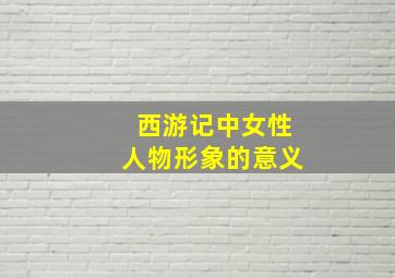 西游记中女性人物形象的意义