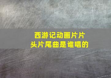 西游记动画片片头片尾曲是谁唱的