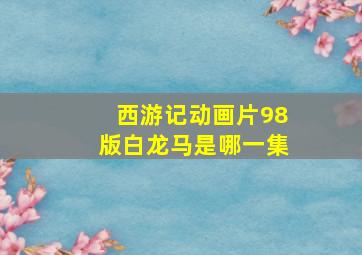 西游记动画片98版白龙马是哪一集