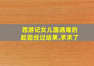 西游记女儿国遇难的起因经过结果,求求了