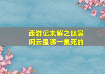 西游记未解之谜吴闲云是哪一集死的