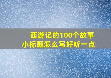 西游记的100个故事小标题怎么写好听一点